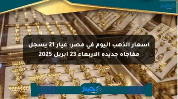 أسعار الذهب اليوم في مصر: عيار 21 يسجل مفاجأة جديدة الأربعاء 23 إبريل 2025